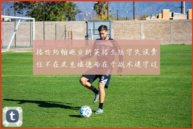 格伦约翰逊分析英格兰防守失误责任不在皮克福德而在于战术退守过深