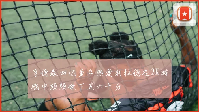 亨德森回忆童年热爱利拉德在2K游戏中频频砍下五六十分
