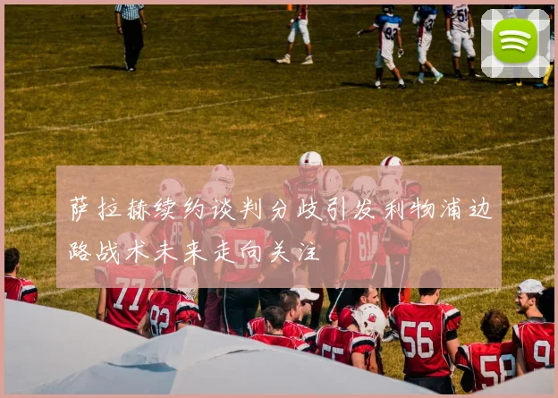 萨拉赫续约谈判分歧引发利物浦边路战术未来走向关注