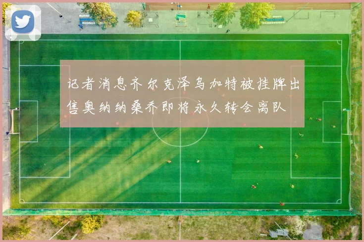 记者消息齐尔克泽乌加特被挂牌出售奥纳纳桑乔即将永久转会离队