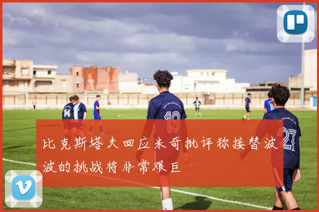 比克斯塔夫回应米奇批评称接替波波的挑战将非常艰巨