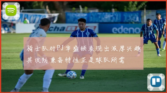 骑士队对PJ华盛顿表现出浓厚兴趣其攻防兼备特性正是球队所需