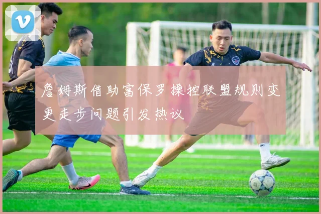 詹姆斯借助富保罗操控联盟规则变更走步问题引发热议