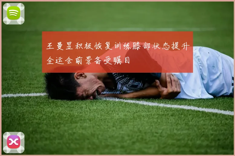 王曼昱积极恢复训练膝部状态提升全运会前景备受瞩目