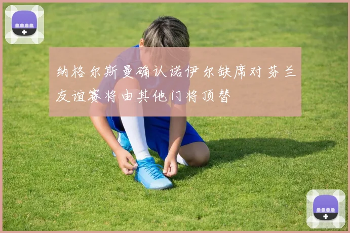 纳格尔斯曼确认诺伊尔缺席对芬兰友谊赛将由其他门将顶替