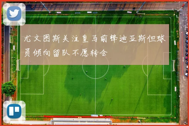 尤文图斯关注皇马前锋迪亚斯但球员倾向留队不愿转会