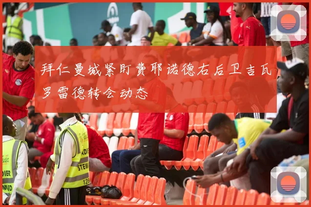 拜仁曼城紧盯费耶诺德右后卫吉瓦罗雷德转会动态