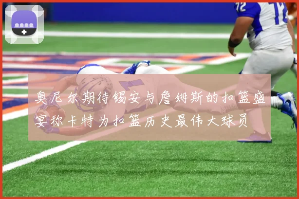 奥尼尔期待锡安与詹姆斯的扣篮盛宴称卡特为扣篮历史最伟大球员