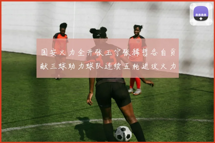 国安火力全开张玉宁张稀哲各自贡献三球助力球队连续五轮进攻火力猛增