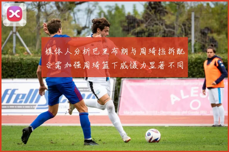媒体人分析巴里布朗与周琦挡拆配合需加强周琦篮下威慑力显著不同于大秋
