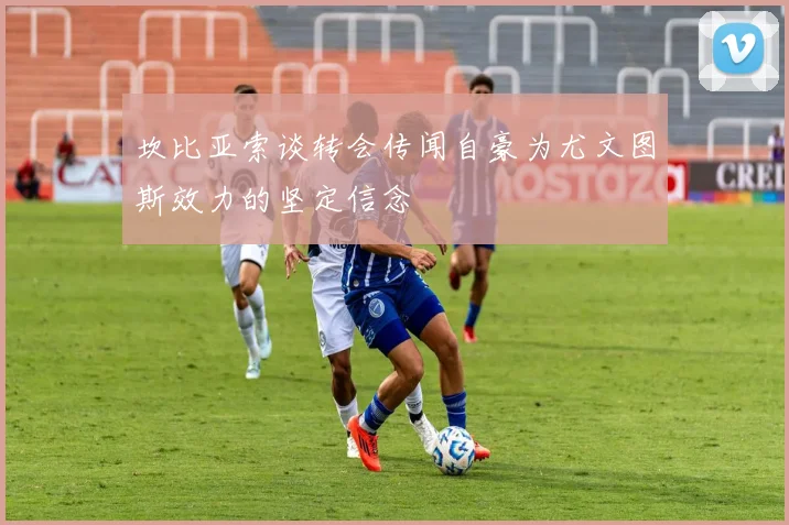 坎比亚索谈转会传闻自豪为尤文图斯效力的坚定信念