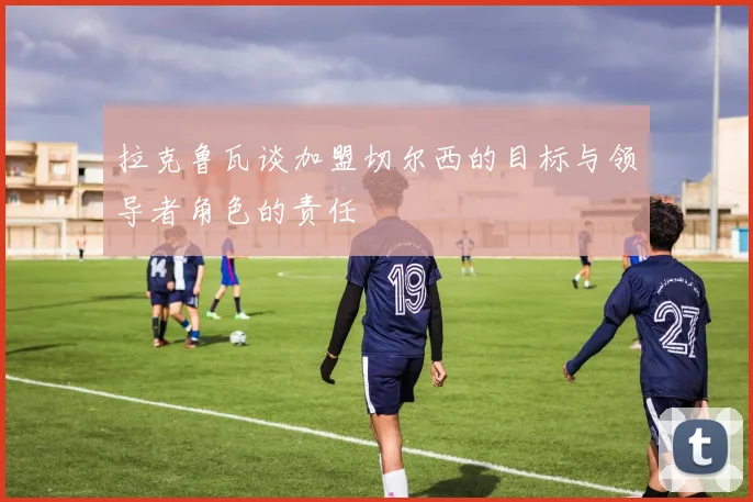 拉克鲁瓦谈加盟切尔西的目标与领导者角色的责任