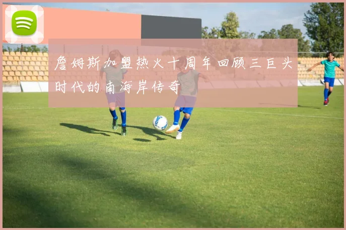 詹姆斯加盟热火十周年回顾三巨头时代的南海岸传奇