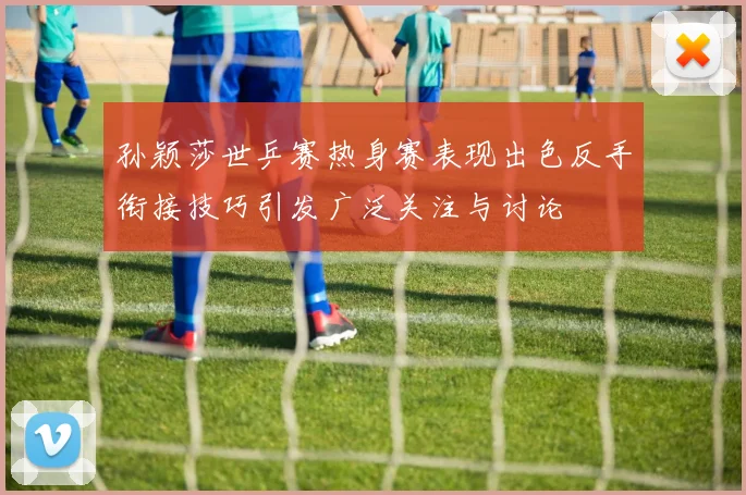 孙颖莎世乒赛热身赛表现出色反手衔接技巧引发广泛关注与讨论