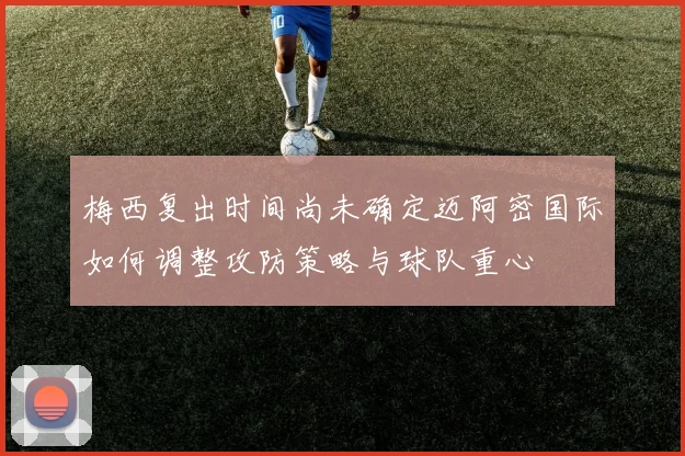 梅西复出时间尚未确定迈阿密国际如何调整攻防策略与球队重心