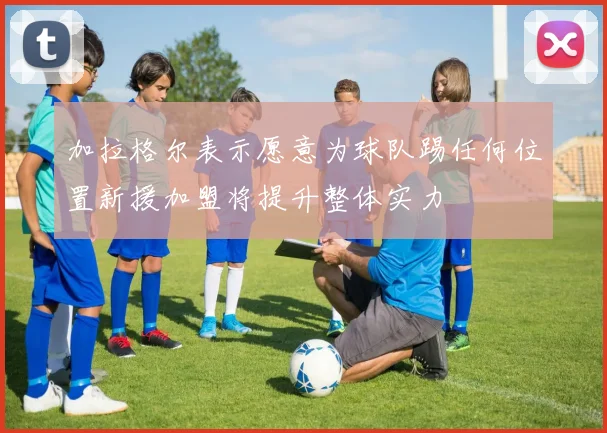 加拉格尔表示愿意为球队踢任何位置新援加盟将提升整体实力