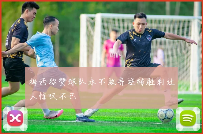 梅西称赞球队永不放弃逆转胜利让人惊叹不已