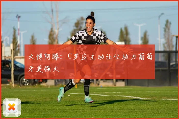 大博阿滕：C罗应主动让位助力葡萄牙更强大