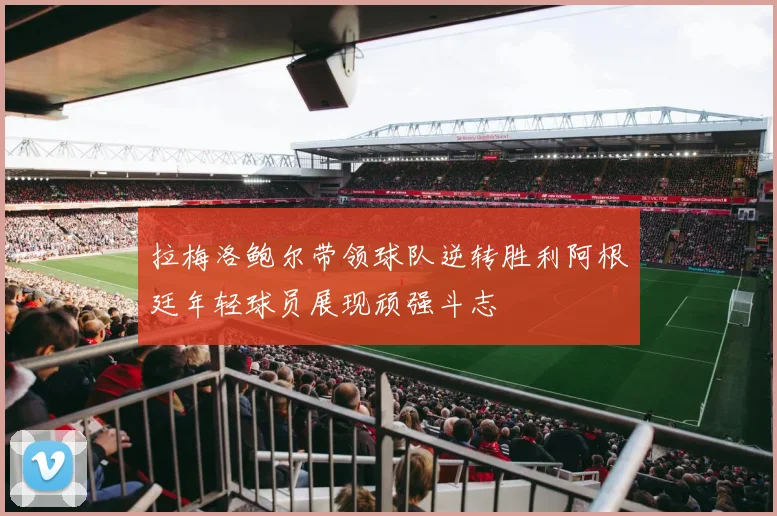 拉梅洛鲍尔带领球队逆转胜利阿根廷年轻球员展现顽强斗志