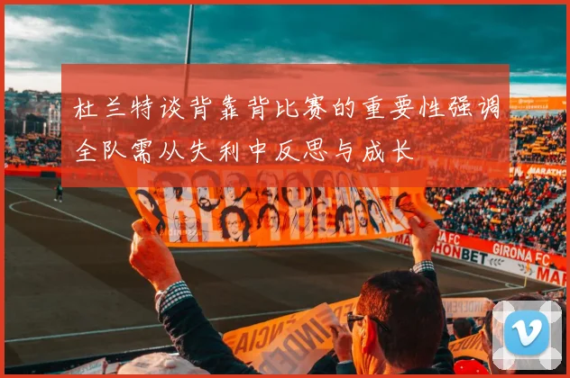 杜兰特谈背靠背比赛的重要性强调全队需从失利中反思与成长