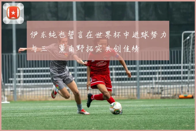 伊东纯也誓言在世界杯中进球努力与三笘薰南野拓实共创佳绩