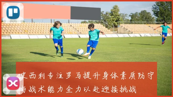 皮西利专注罗马提升身体素质防守与战术能力全力以赴迎接挑战